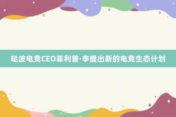 哒波电竞CEO菲利普·李提出新的电竞生态计划