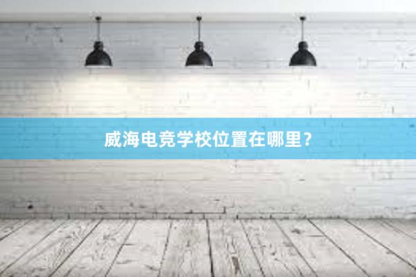 威海电竞学校位置在哪里？