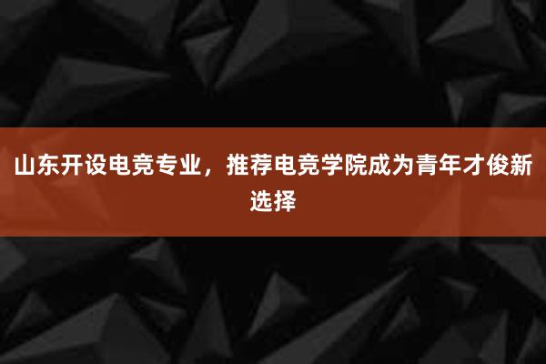 山东开设电竞专业，推荐电竞学院成为青年才俊新选择