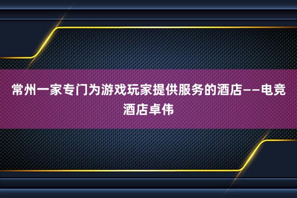 常州一家专门为游戏玩家提供服务的酒店——电竞酒店卓伟