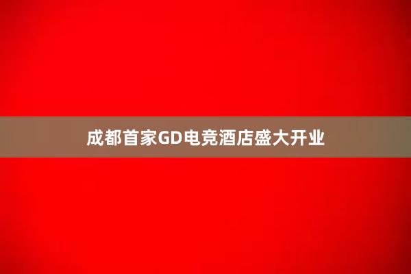 成都首家GD电竞酒店盛大开业