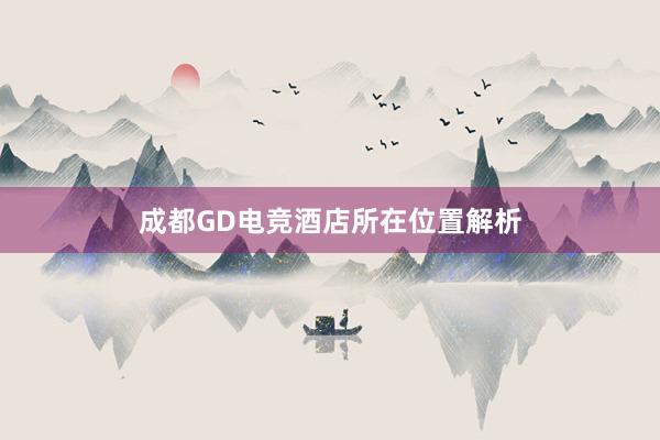 成都GD电竞酒店所在位置解析