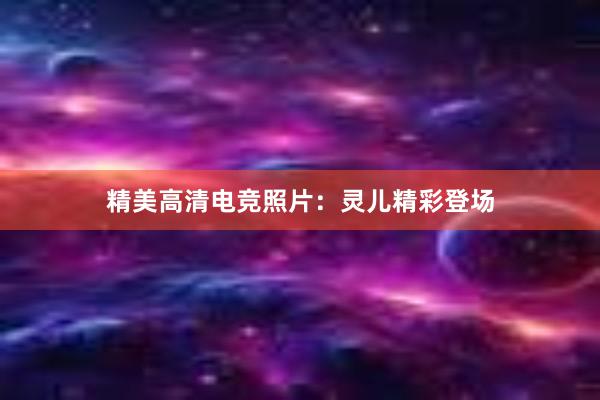 精美高清电竞照片：灵儿精彩登场