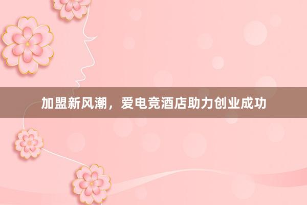 加盟新风潮，爱电竞酒店助力创业成功