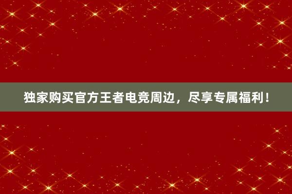 独家购买官方王者电竞周边，尽享专属福利！