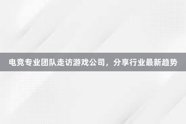 电竞专业团队走访游戏公司，分享行业最新趋势