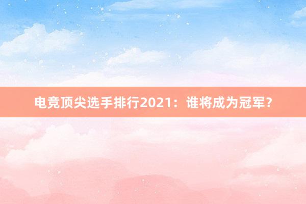 电竞顶尖选手排行2021：谁将成为冠军？