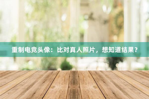 重制电竞头像：比对真人照片，想知道结果？