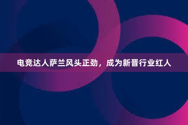 电竞达人萨兰风头正劲，成为新晋行业红人