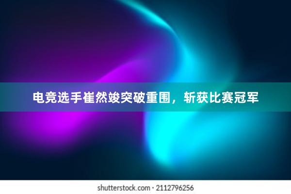 电竞选手崔然竣突破重围，斩获比赛冠军