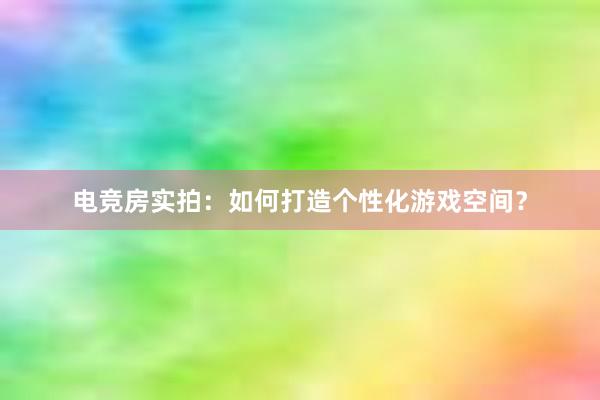 电竞房实拍：如何打造个性化游戏空间？