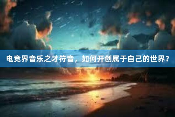 电竞界音乐之才符音，如何开创属于自己的世界？