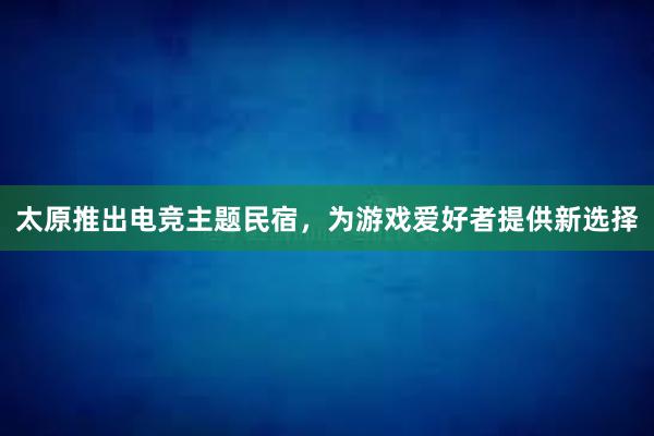 太原推出电竞主题民宿，为游戏爱好者提供新选择