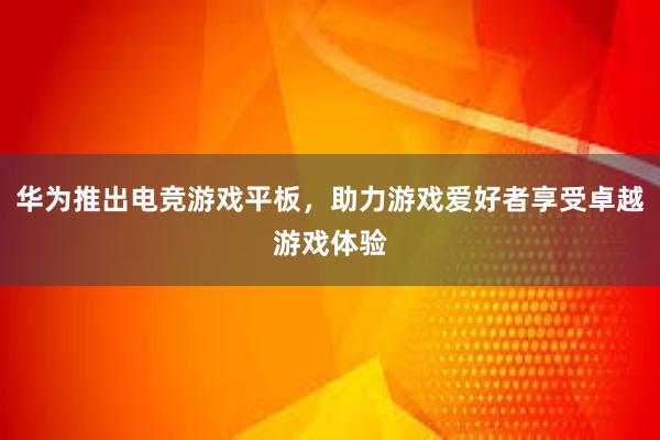 华为推出电竞游戏平板，助力游戏爱好者享受卓越游戏体验