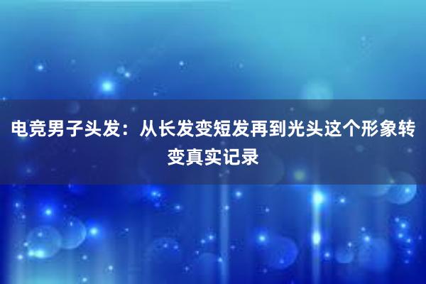 电竞男子头发：从长发变短发再到光头这个形象转变真实记录