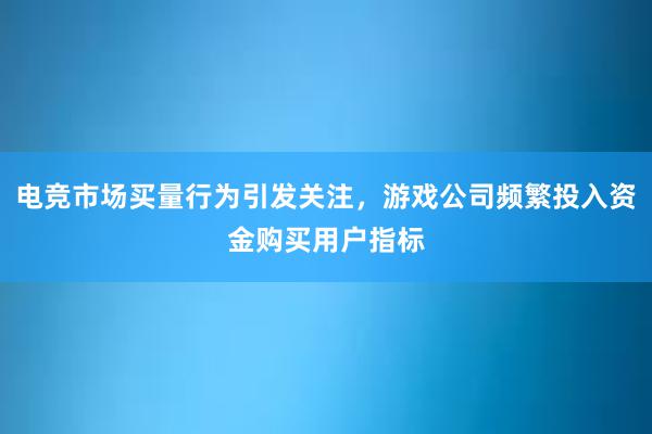 电竞市场买量行为引发关注，游戏公司频繁投入资金购买用户指标