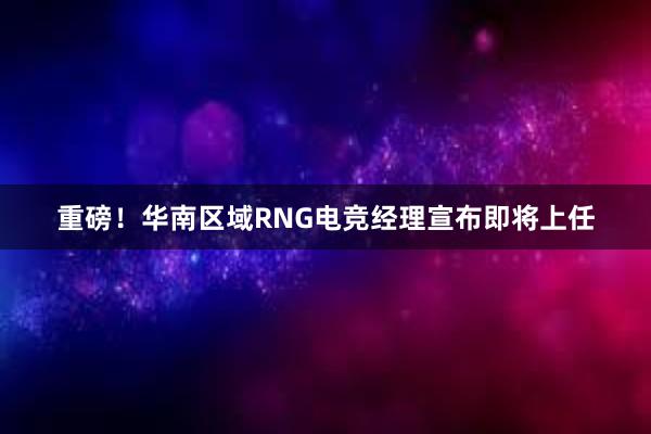 重磅！华南区域RNG电竞经理宣布即将上任