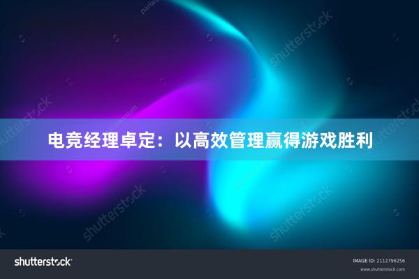 电竞经理卓定：以高效管理赢得游戏胜利