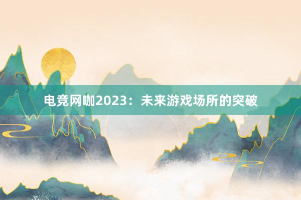 电竞网咖2023：未来游戏场所的突破