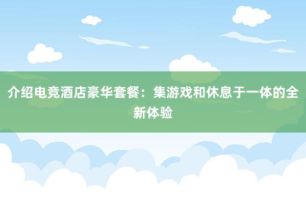 介绍电竞酒店豪华套餐：集游戏和休息于一体的全新体验