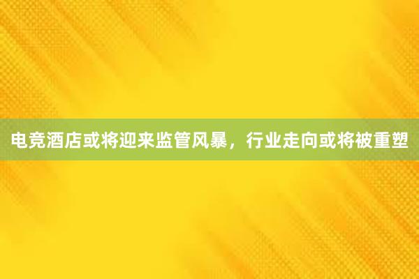 电竞酒店或将迎来监管风暴，行业走向或将被重塑