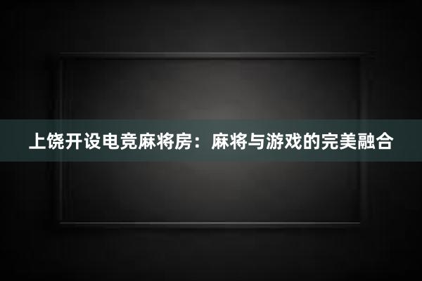 上饶开设电竞麻将房：麻将与游戏的完美融合