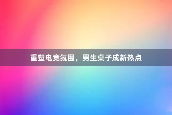 重塑电竞氛围，男生桌子成新热点