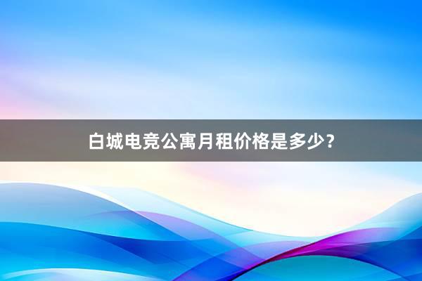 白城电竞公寓月租价格是多少？