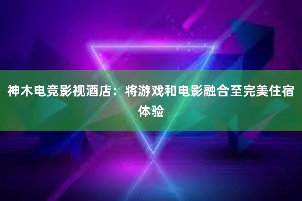 神木电竞影视酒店：将游戏和电影融合至完美住宿体验