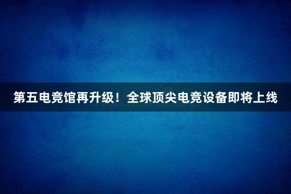 第五电竞馆再升级！全球顶尖电竞设备即将上线