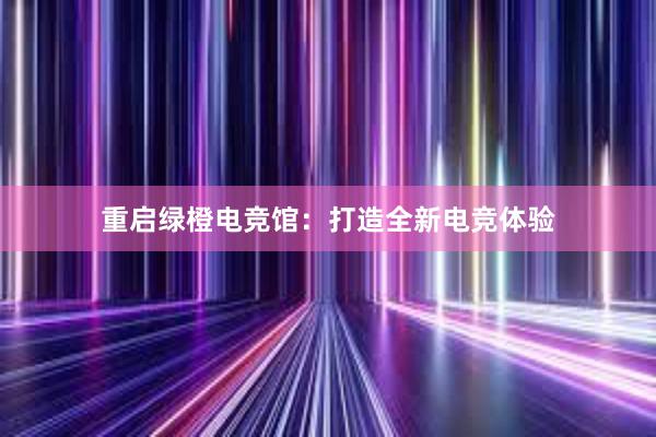 重启绿橙电竞馆：打造全新电竞体验