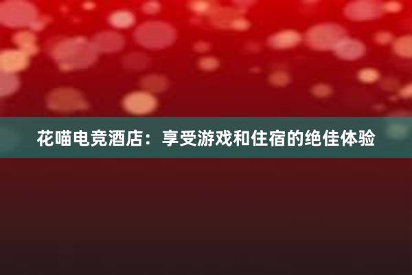 花喵电竞酒店：享受游戏和住宿的绝佳体验