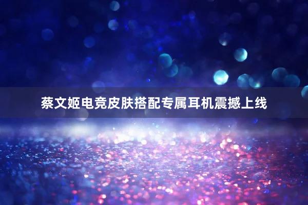 蔡文姬电竞皮肤搭配专属耳机震撼上线