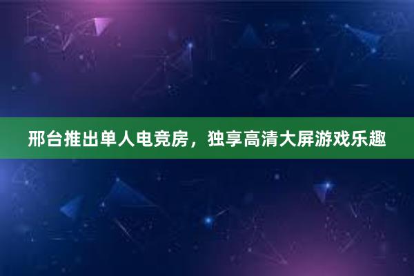 邢台推出单人电竞房，独享高清大屏游戏乐趣