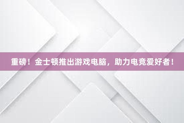 重磅！金士顿推出游戏电脑，助力电竞爱好者！