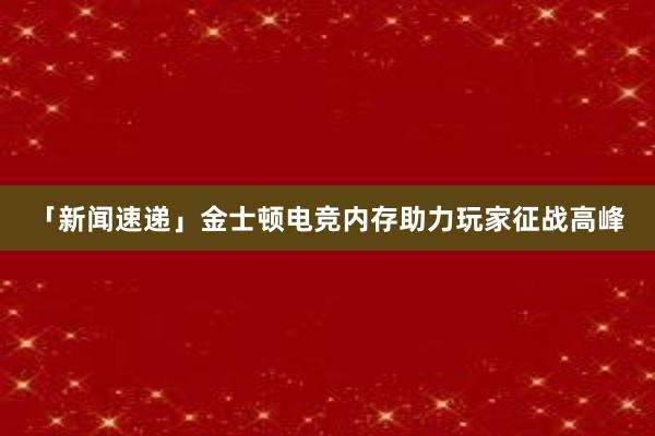 「新闻速递」金士顿电竞内存助力玩家征战高峰