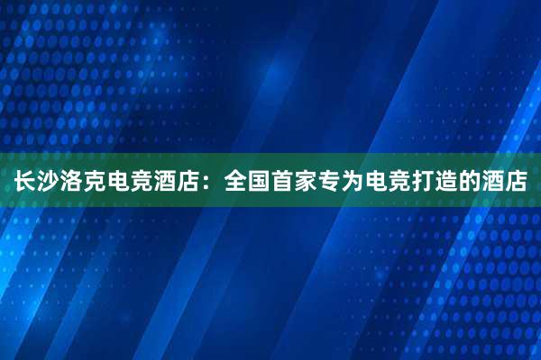 长沙洛克电竞酒店：全国首家专为电竞打造的酒店