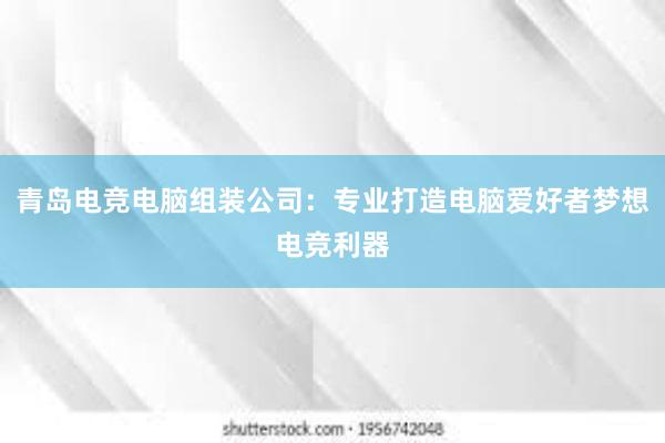 青岛电竞电脑组装公司：专业打造电脑爱好者梦想电竞利器