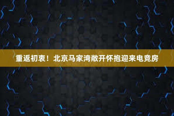 重返初衷！北京马家湾敞开怀抱迎来电竞房