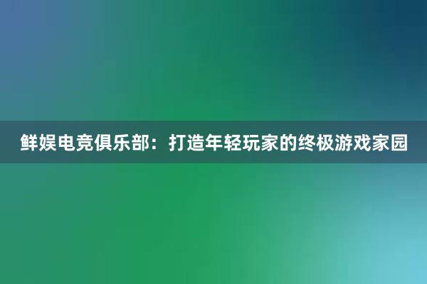 鲜娱电竞俱乐部：打造年轻玩家的终极游戏家园